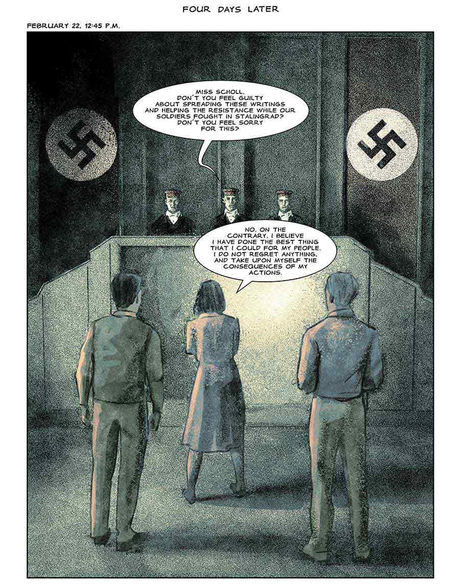 Four days later: February 22, 1943: Interrogator: Miss Scholl, dont you feel guilty about spreading these writings and helping the resistance while our soldiers fought in Stalingrad? Dont you feel sorry for this? Sophie: No. On the contrary, I believe I have done the best thing that I could for my people. I do not regret anything, and take upon myself the consequences of my actions.